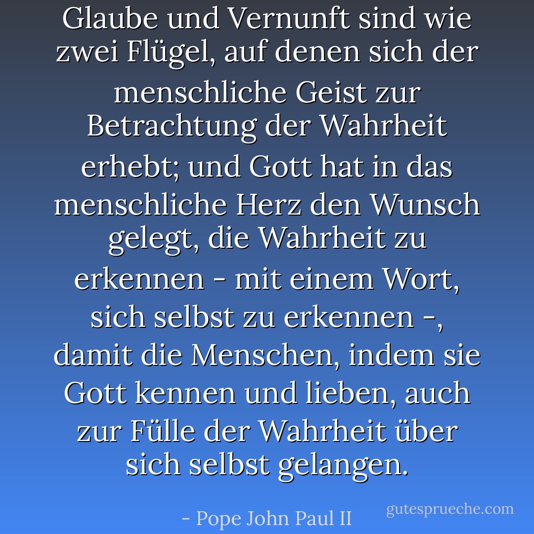Glaube und Vernunft sind wie zwei Flügel, auf denen sich der menschliche Geist zur Betrachtung der Wahrheit erhebt; und Gott hat in das menschliche Herz den Wunsch gelegt, die Wahrheit zu erkennen - mit einem Wort, sich selbst zu erkennen -, damit die Menschen, indem sie Gott kennen und lieben, auch zur Fülle der Wahrheit über sich selbst gelangen. - Pope John Paul II<