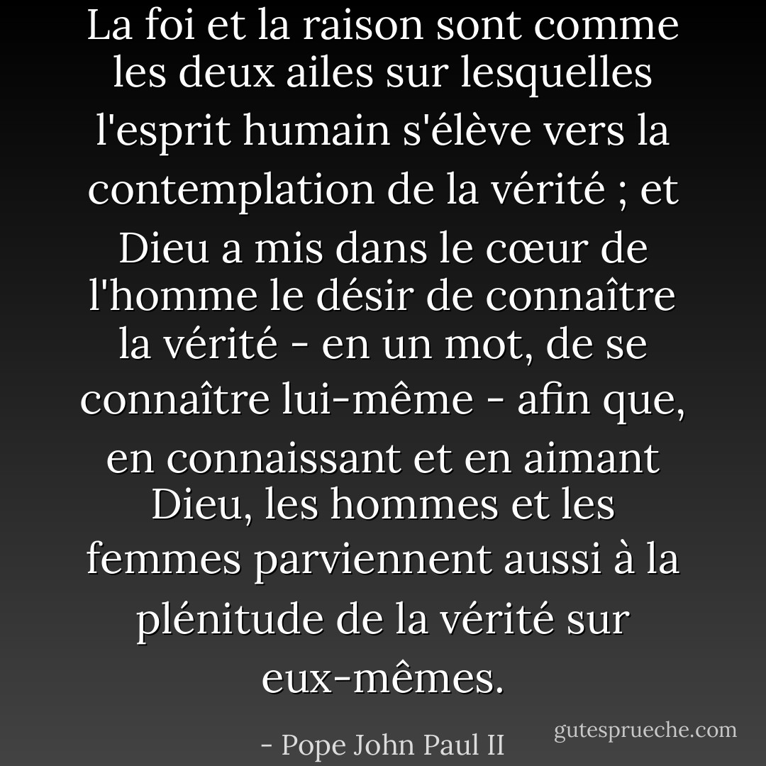 La foi et la raison sont comme les deux ailes sur lesquelles l'esprit humain s'élève vers la contemplation de la vérité ; et Dieu a mis dans le cœur de l'homme le désir de connaître la vérité - en un mot, de se connaître lui-même - afin que, en connaissant et en aimant Dieu, les hommes et les femmes parviennent aussi à la plénitude de la vérité sur eux-mêmes. - Pope John Paul II