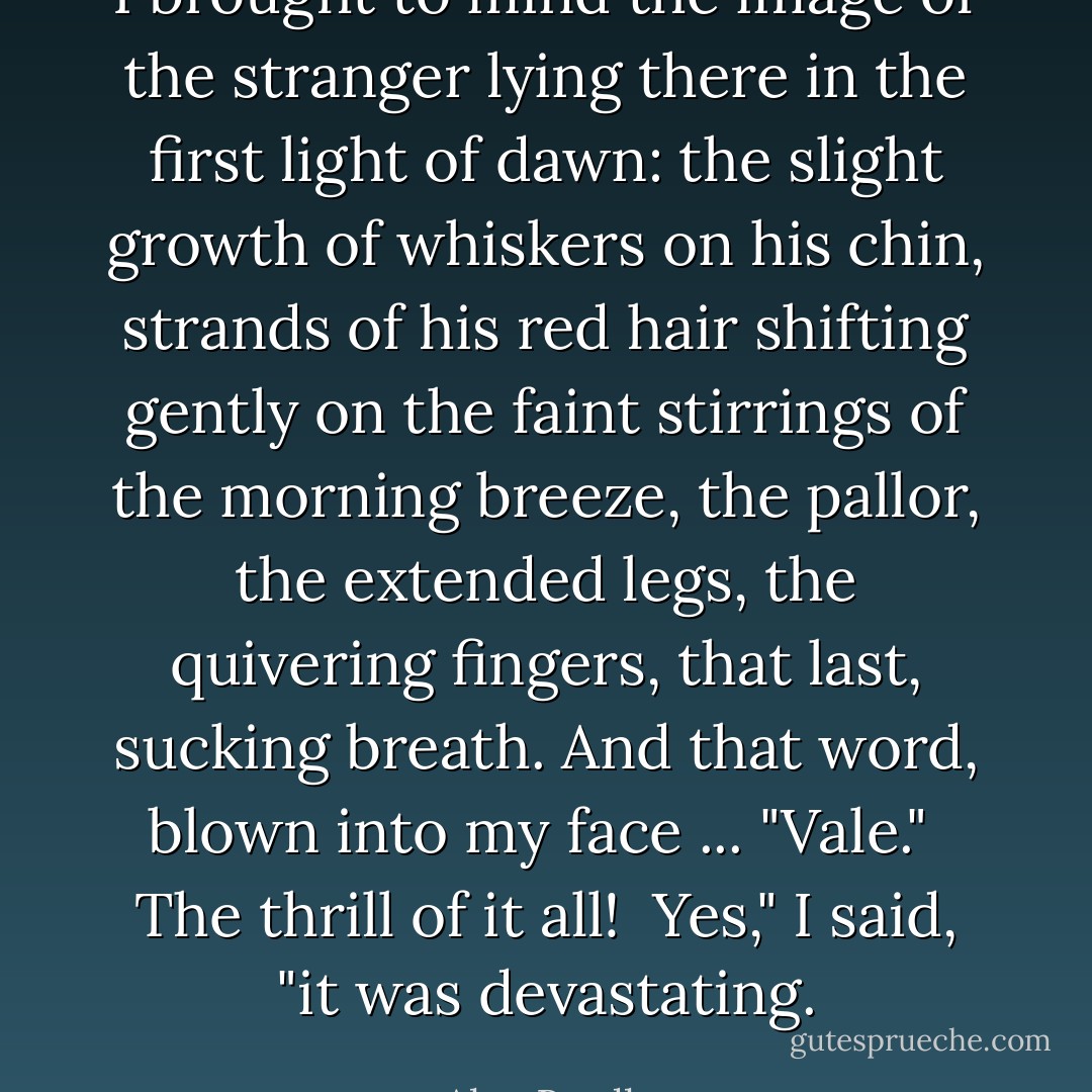 I brought to mind the image of the stranger lying there in the first light of dawn: the slight growth of whiskers on his chin, strands of his red hair shifting gently on the faint stirrings of the morning breeze, the pallor, the extended legs, the quivering fingers, that last, sucking breath. And that word, blown into my face ... <i>"Vale."</i><br /><br />The thrill of it all!<br /><br />Yes," I said, "it was devastating. - Alan Bradley