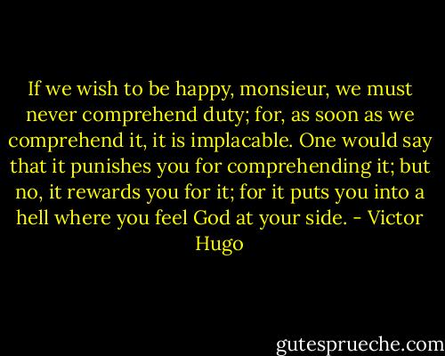 If we wish to be happy, monsieur, we must never comprehend duty; for, as soon as we comprehend it, it is implacable. One would say that it punishes you for comprehending it; but no, it rewards you for it; for it puts you into a hell where you feel God at your side. - Victor Hugo