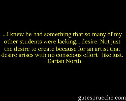 ...I knew he had something that so many of my other students were lacking... desire. Not just the desire to create because for an artist that desire arises with no conscious effort- like lust. - Darian North