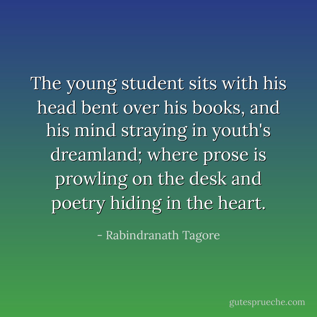 The young student sits with his head bent over his books, and his mind straying in youth's dreamland; where prose is prowling on the desk and poetry hiding in the heart. - Rabindranath Tagore