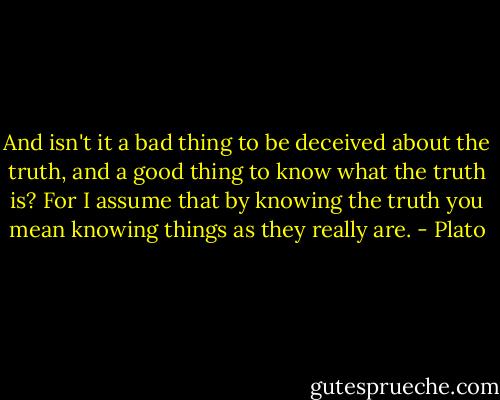 And isn't it a bad thing to be deceived about the truth, and a good thing to know what the truth is? For I assume that by knowing the truth you mean knowing things as they really are. - Plato