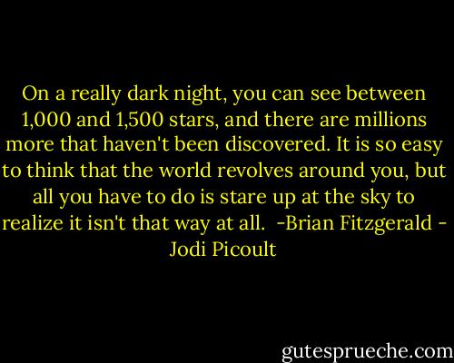On a really dark night, you can see between 1,000 and 1,500 stars, and there are millions more that haven't been discovered. It is so easy to think that the world revolves around you, but all you have to do is stare up at the sky to realize it isn't that way at all.<br /><br />-Brian Fitzgerald - Jodi Picoult