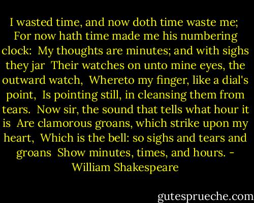 I wasted time, and now doth time waste me; <br />For now hath time made me his numbering clock: <br />My thoughts are minutes; and with sighs they jar <br />Their watches on unto mine eyes, the outward watch, <br />Whereto my finger, like a dial's point, <br />Is pointing still, in cleansing them from tears. <br />Now sir, the sound that tells what hour it is <br />Are clamorous groans, which strike upon my heart, <br />Which is the bell: so sighs and tears and groans <br />Show minutes, times, and hours. - William Shakespeare