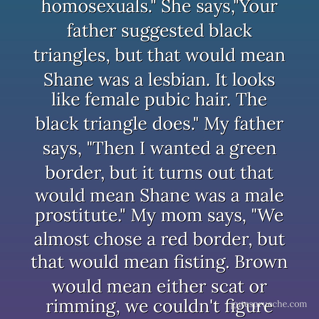 My mom says, "Do you know what the AIDS memorial quilt is all about?"<br />Jump to how much I hate my brother at this moment.<br />I bought this fabric because I thought it would make a nice panel for Shane," Mom says. "We just ran into some problems with what to sew on it."<br />Give me amnesia.<br />Flash.<br />Give me new parents.<br />Flash.<br />Your mother didn't want to step on any toes," Dad says. He twists a drumstick off and starts scraping the meat onto a plate. "With gay stuff you have to be so careful since everything means something in secret code. I mean, we didn't want to give people the wrong idea."<br />My Mom leans over to scoop yams onto my plate, and says, "Your father wanted a black border, but black on a field of blue would mean Shane was excited by leather sex, you know, bondage and discipline, sado and masochism." She says, "Really, those panels are to help the people left behind."<br />Strangers are going to see us and see Shane's name," my dad says. "We didn't want them thinking things."<br />The dishes all start their slow clockwise march around the table. The stuffing. The olives. The cranberry sauce. "I wanted pink triangles but all the panels have pink triangles," my mom says. "It's the Nazi symbol for homosexuals." She says,"Your father suggested black triangles, but that would mean Shane was a lesbian. It looks like female pubic hair. The black triangle does."<br />My father says, "Then I wanted a green border, but it turns out that would mean Shane was a male prostitute."<br />My mom says, "We almost chose a red border, but that would mean fisting. Brown would mean either scat or rimming, we couldn't figure which."<br />Yellow," my father says, "means watersports."<br />A lighter shade of blue," Mom says, "would mean just regular oral sex."<br />Regular white," my father says, "would mean anal. White could also mean Shane was excited by men wearing underwear." He says, "I can't remember which."<br />My mother passes me the quilted chicken with the rolls still warm inside.<br />We're supposed to sit and eat with Shane dead all over the table in front of us.<br />Finally we just gave up," my mom says, "and I made a nice tablecloth out of the material."<br />Between the yams and the stuffing, Dad looks down at his plate and says, "Do you know about rimming?"<br />I know it isn't table talk.<br />And fisting?" my mom asks.<br />I say, I know. I don't mention Manus and his vocational porno magazines.<br />We sit there, all of us around a blue shroud with the turkey more like a big dead baked animal than ever, the stuffing chock full of organs you can still recognize, the heart and gizzard and liver, the gravy thick with cooked fat and blood. The flower centerpiece could be a casket spray.<br />Would you pass the butter, please?" my mother says. To my father she says, "Do you know what felching is? - Chuck Palahniuk