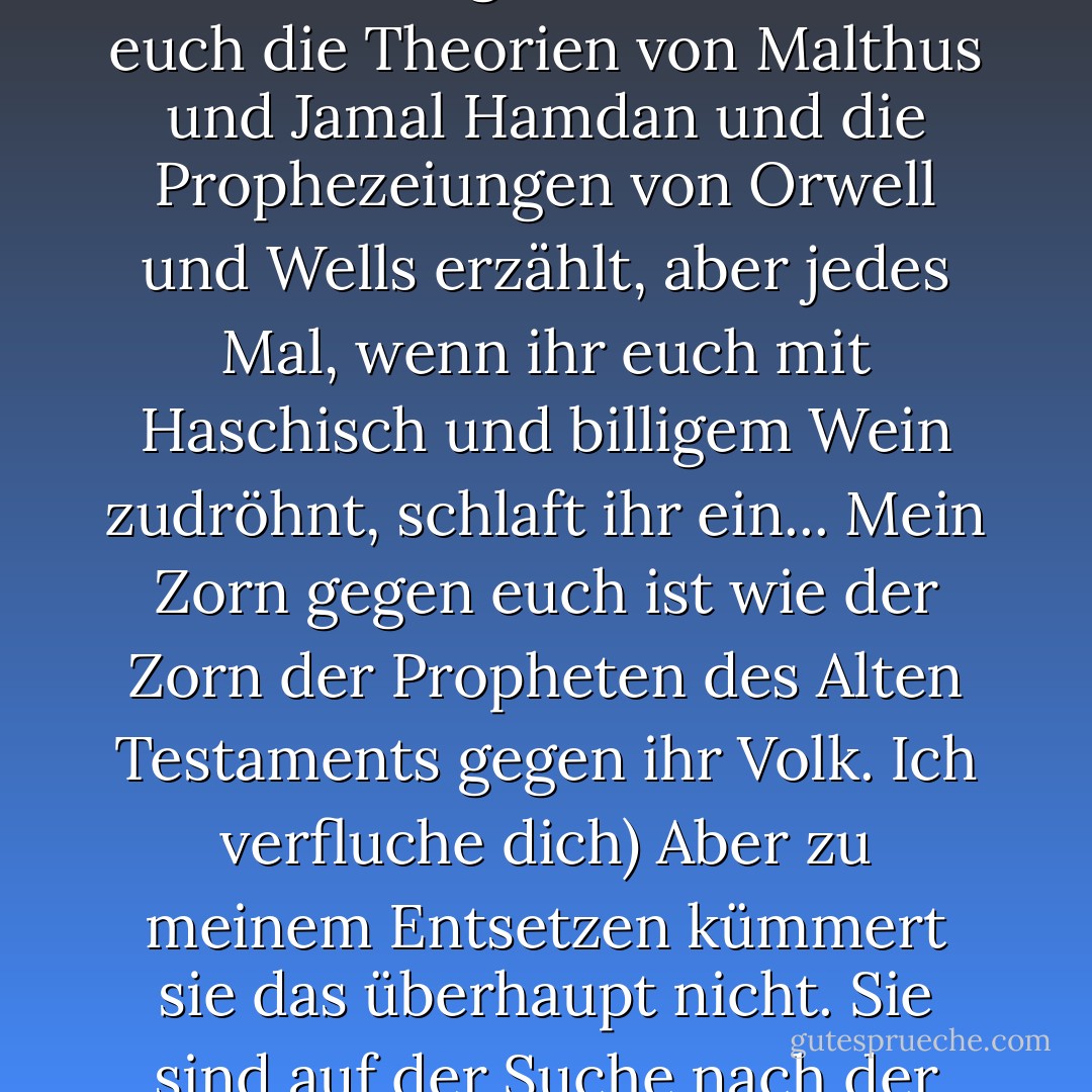 Ich pflegte zu ihnen zu sagen: "Hier seid ihr, Hunde, ihr seid so tief gesunken, dass ihr Hunde esst, ich habe euch tausendmal gewarnt. Ich habe euch die Theorien von Malthus und Jamal Hamdan und die Prophezeiungen von Orwell und Wells erzählt, aber jedes Mal, wenn ihr euch mit Haschisch und billigem Wein zudröhnt, schlaft ihr ein... Mein Zorn gegen euch ist wie der Zorn der Propheten des Alten Testaments gegen ihr Volk. Ich verfluche dich) Aber zu meinem Entsetzen kümmert sie das überhaupt nicht. Sie sind auf der Suche nach der nächsten Frau, der nächsten Rolle Tabak, der nächsten Mahlzeit, und sie spüren nicht, was sie erreicht haben. - أحمد خالد توفيق<