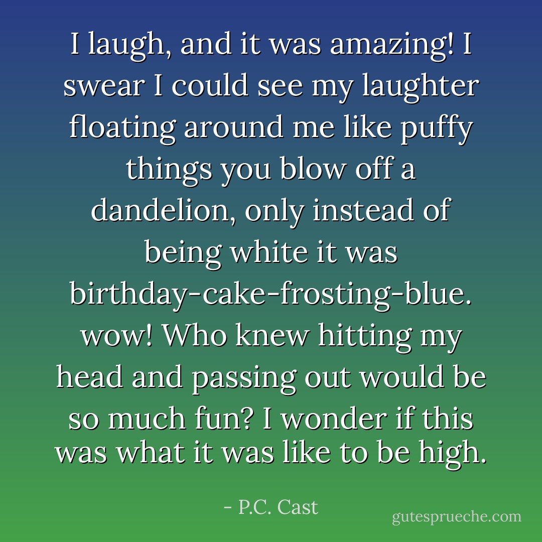 I laugh, and it was amazing! I swear I could see my laughter floating around me like puffy things you blow off a dandelion, only instead of being white it was birthday-cake-frosting-blue. wow! Who knew hitting my head and passing out would be so much fun? I wonder if this was what it was like to be high. - P.C. Cast