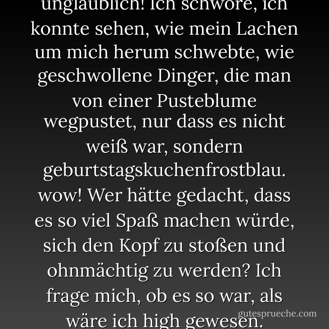Ich lache, und es war unglaublich! Ich schwöre, ich konnte sehen, wie mein Lachen um mich herum schwebte, wie geschwollene Dinger, die man von einer Pusteblume wegpustet, nur dass es nicht weiß war, sondern geburtstagskuchenfrostblau. wow! Wer hätte gedacht, dass es so viel Spaß machen würde, sich den Kopf zu stoßen und ohnmächtig zu werden? Ich frage mich, ob es so war, als wäre ich high gewesen. - P.C. Cast<