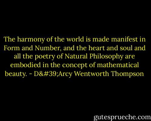 The harmony of the world is made manifest in Form and Number, and the heart and soul and all the poetry of Natural Philosophy are embodied in the concept of mathematical beauty. - D'Arcy Wentworth Thompson