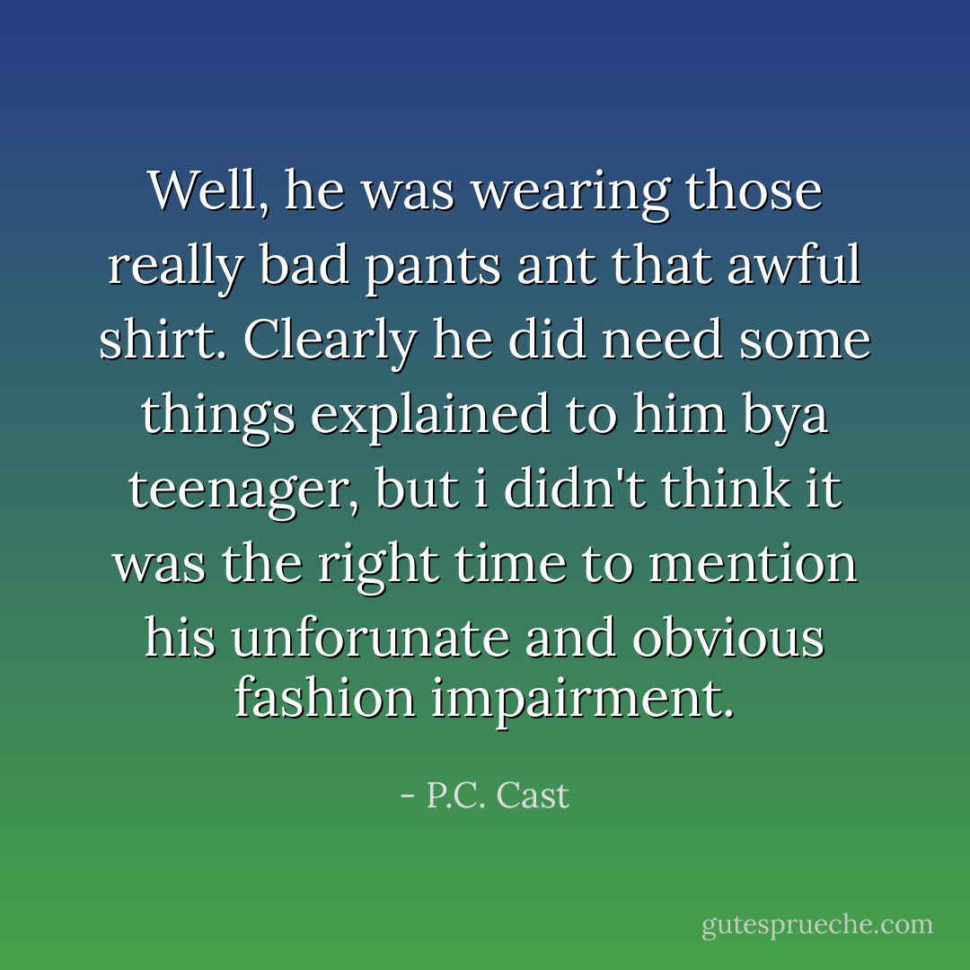 Well, he was wearing those really bad pants ant that awful shirt. Clearly he did need some things explained to him bya teenager, but i didn't think it was the right time to mention his unforunate and obvious fashion impairment. - P.C. Cast