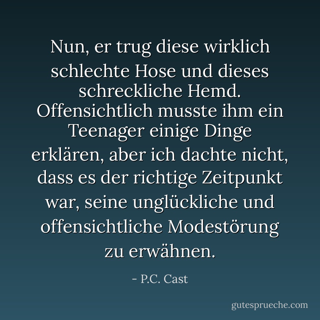 Nun, er trug diese wirklich schlechte Hose und dieses schreckliche Hemd. Offensichtlich musste ihm ein Teenager einige Dinge erklären, aber ich dachte nicht, dass es der richtige Zeitpunkt war, seine unglückliche und offensichtliche Modestörung zu erwähnen. - P.C. Cast<