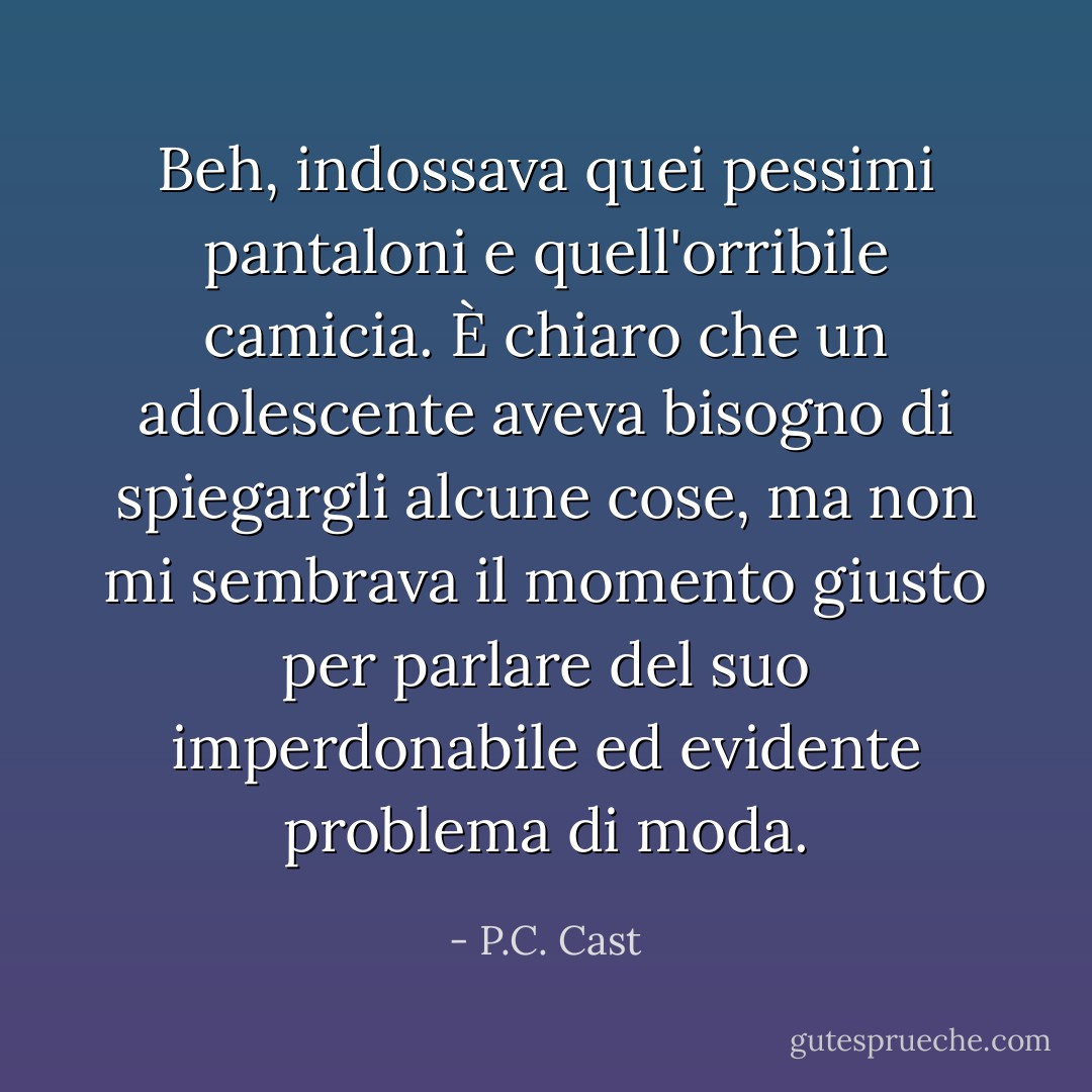 Beh, indossava quei pessimi pantaloni e quell'orribile camicia. È chiaro che un adolescente aveva bisogno di spiegargli alcune cose, ma non mi sembrava il momento giusto per parlare del suo imperdonabile ed evidente problema di moda. - P.C. Cast