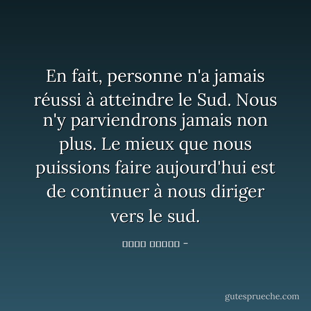 En fait, personne n'a jamais réussi à atteindre le Sud. Nous n'y parviendrons jamais non plus. Le mieux que nous puissions faire aujourd'hui est de continuer à nous diriger vers le sud. - أحمد الديب