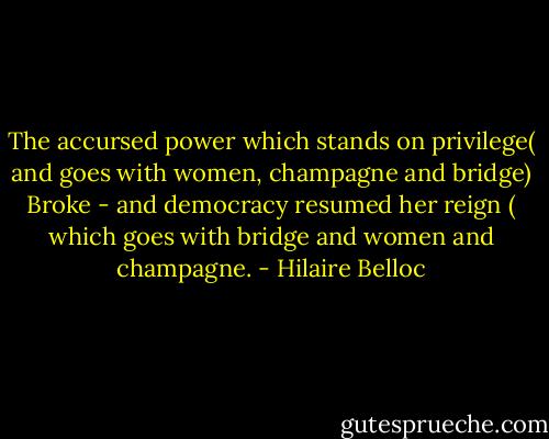 The accursed power which stands on privilege( and goes with women, champagne and bridge)<br />Broke - and democracy resumed her reign ( which goes with bridge and women and champagne. - Hilaire Belloc