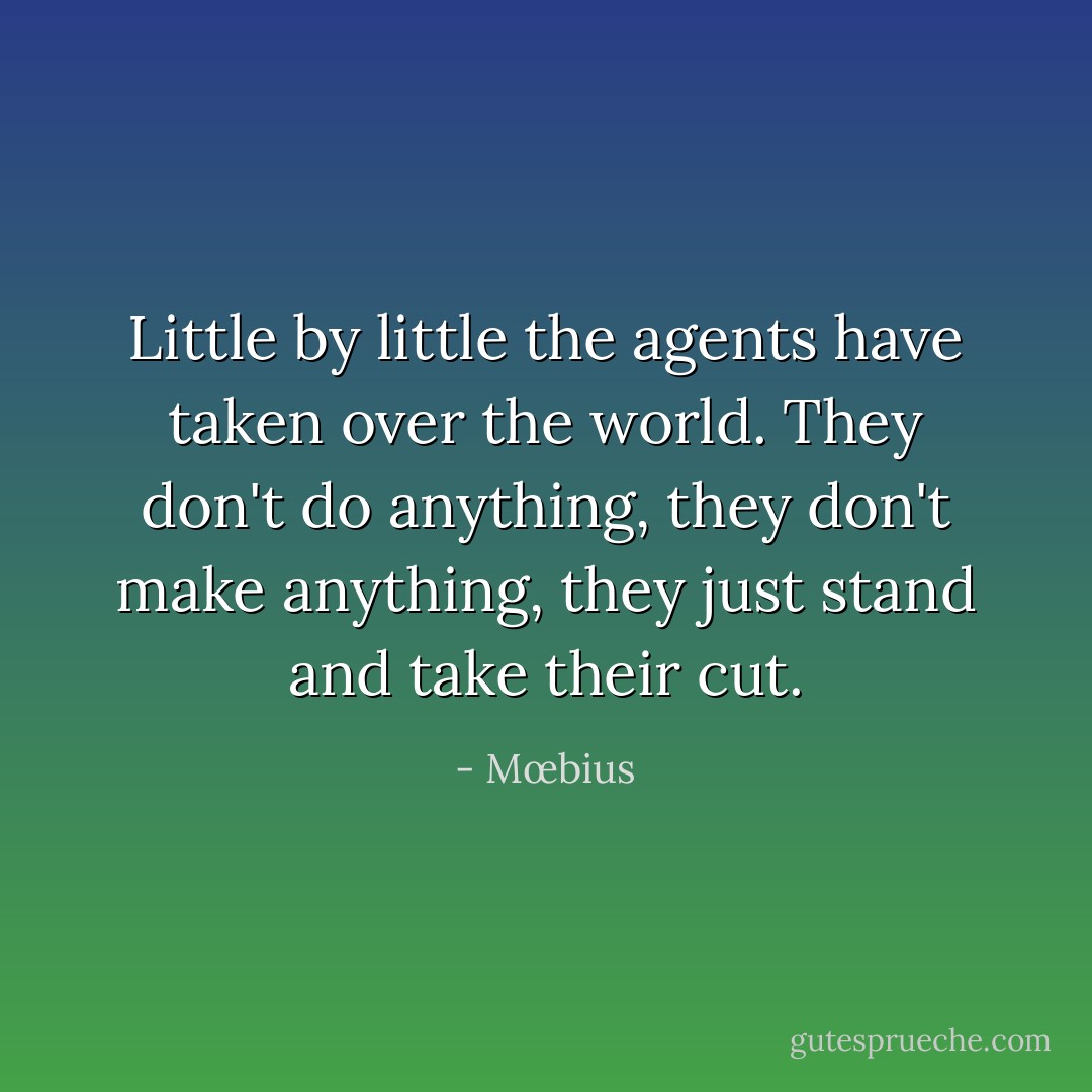 Little by little the agents have taken over the world. They don't do anything, they don't make anything, they just stand and take their cut. - Mœbius