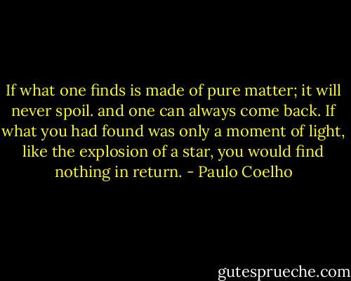 If what one finds is made of pure matter; it will never spoil. and one can always come back. If what you had found was only a moment of light, like the explosion of a star, you would find nothing in return. - Paulo Coelho