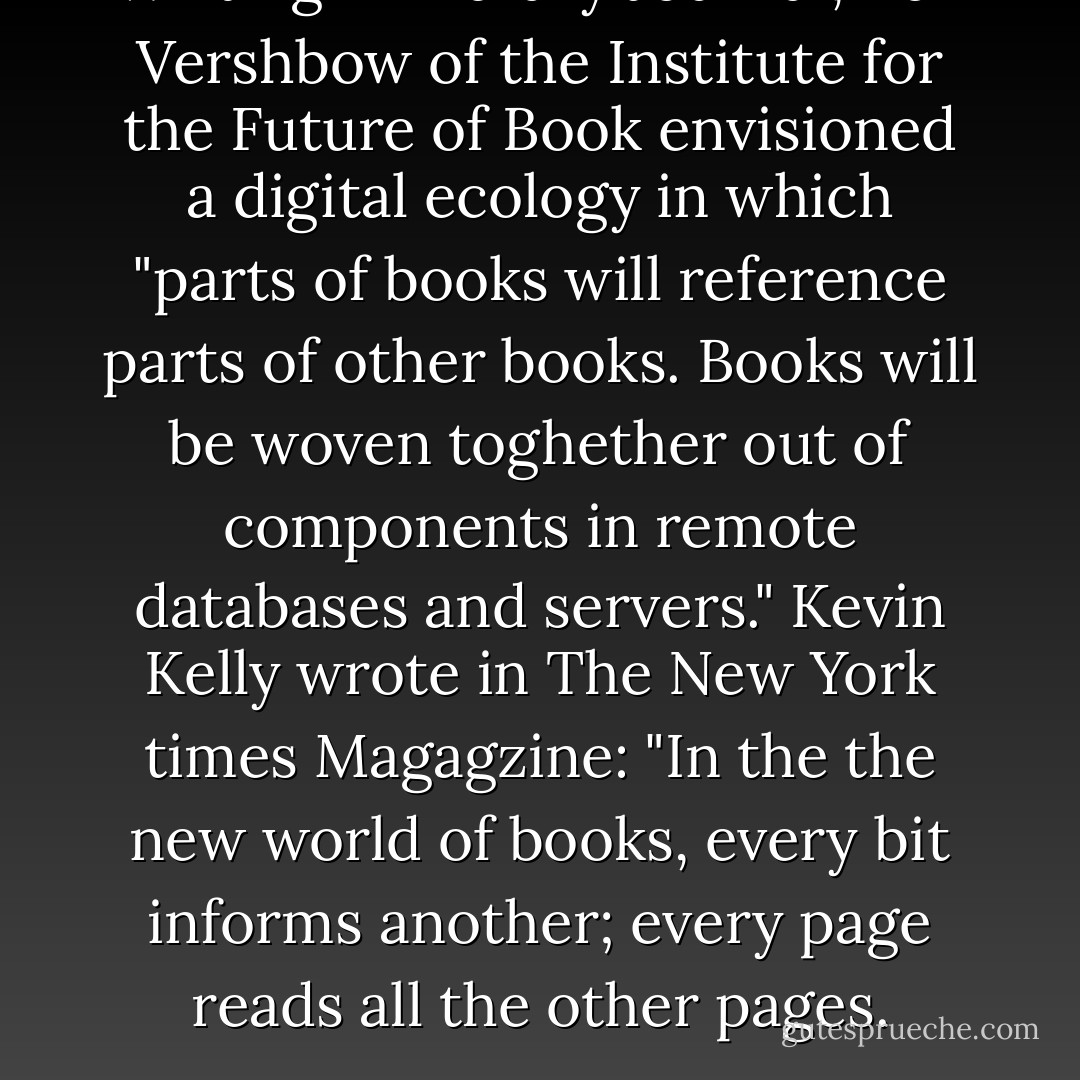 Writing in Library Journal, Ben Vershbow of the Institute for the Future of Book envisioned a digital ecology in which "parts of books will reference parts of other books. Books will be woven toghether out of components in remote databases and servers." Kevin Kelly wrote in The New York times Magagzine: "In the the new world of books, every bit informs another; every page reads all the other pages. - Jeff Jarvis