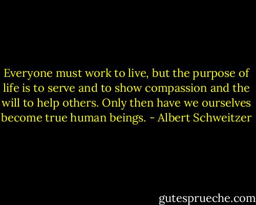 Everyone must work to live, but the purpose of life is to serve and to show compassion and the will to help others. Only then have we ourselves become true human beings. - Albert Schweitzer