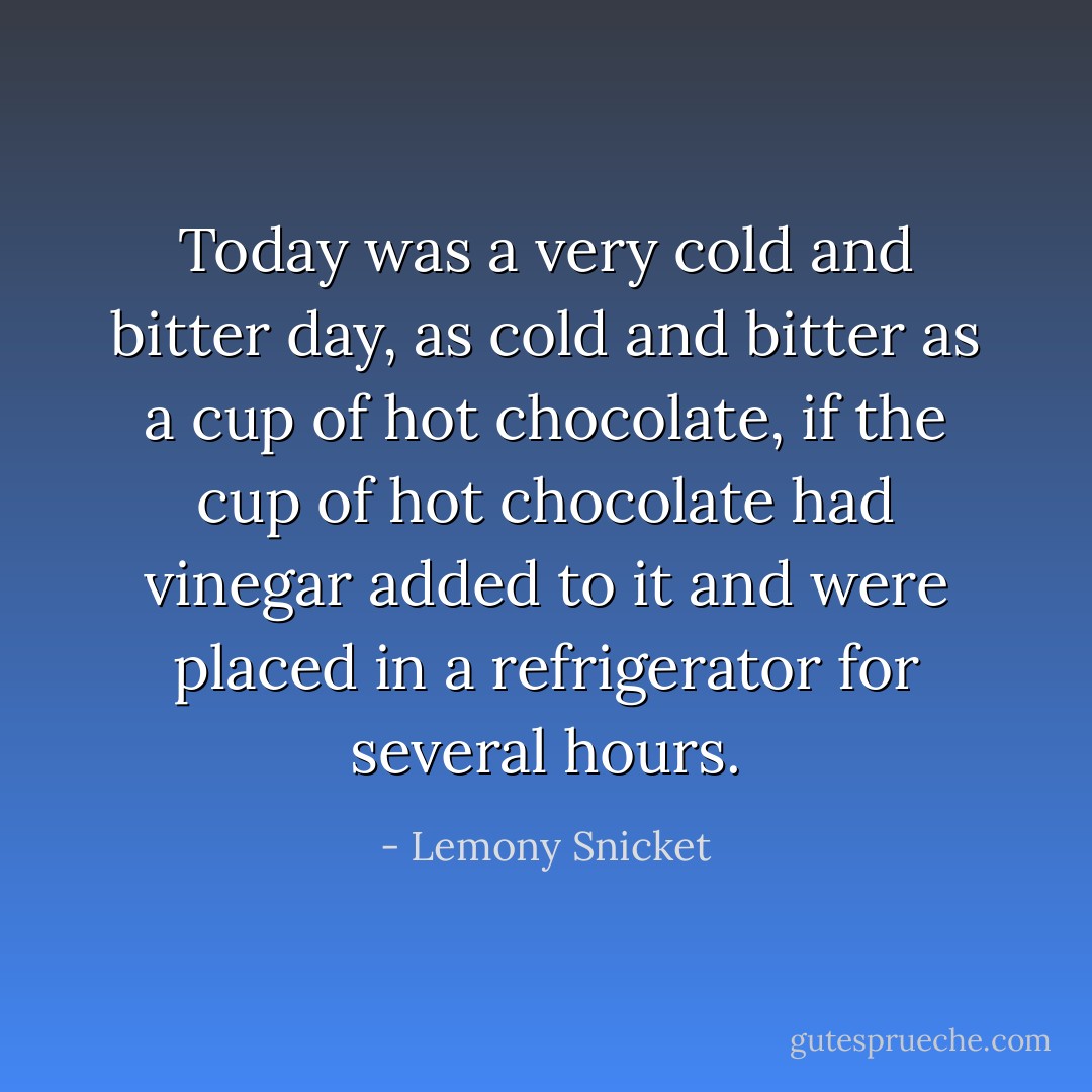Today was a very cold and bitter day, as cold and bitter as a cup of hot chocolate, if the cup of hot chocolate had vinegar added to it and were placed in a refrigerator for several hours. - Lemony Snicket
