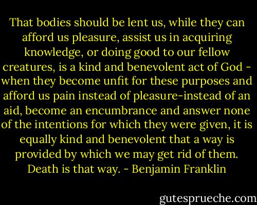 That bodies should be lent us, while they can afford us pleasure, assist us in acquiring knowledge, or doing good to our fellow creatures, is a kind and benevolent act of God - when they become unfit for these purposes and afford us pain instead of pleasure-instead of an aid, become an encumbrance and answer none of the intentions for which they were given, it is equally kind and benevolent that a way is provided by which we may get rid of them. Death is that way. - Benjamin Franklin