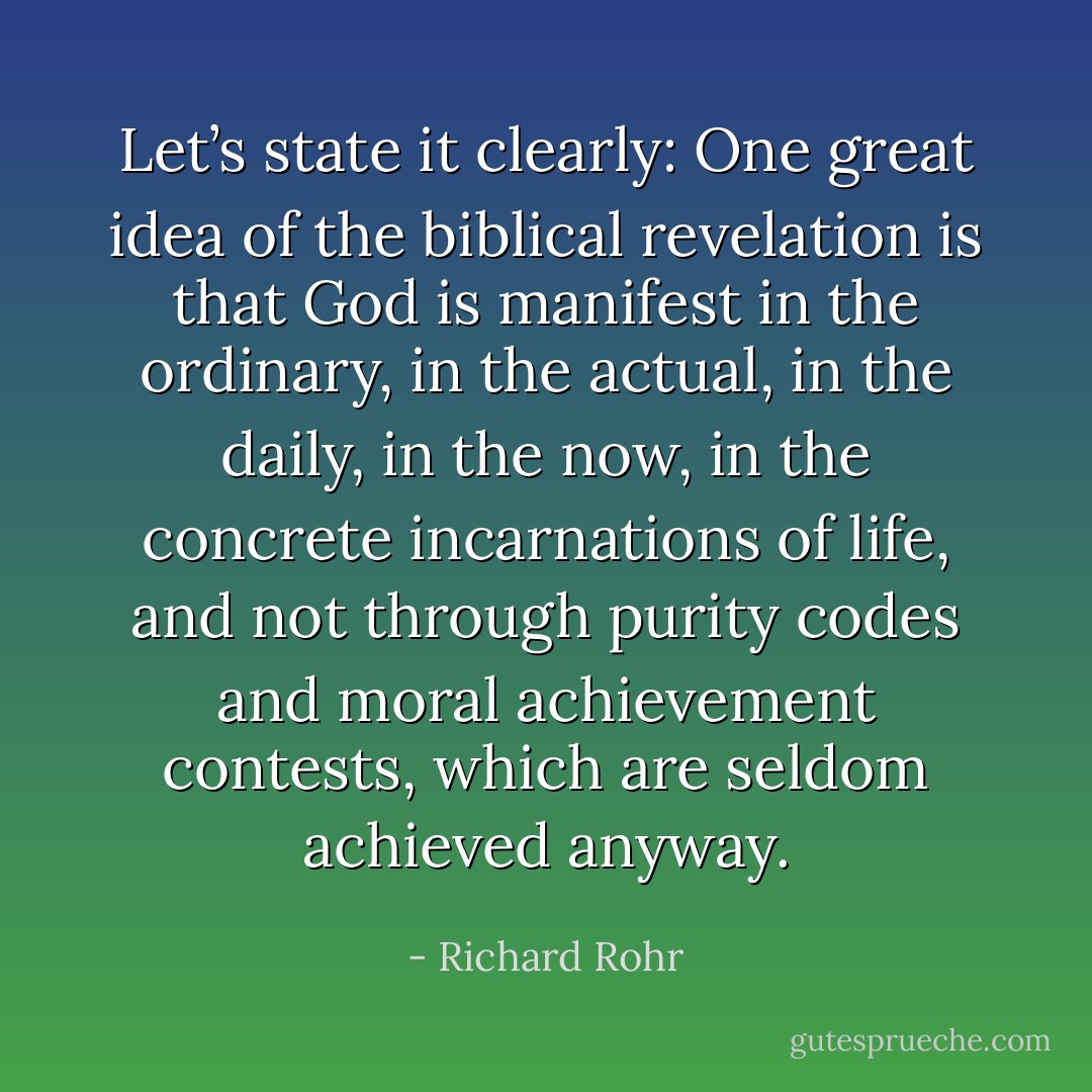 Let’s state it clearly: One great idea of the biblical revelation is that God is manifest in the ordinary, in the actual, in the daily, in the now, in the concrete incarnations of life, and not through purity codes and moral achievement contests, which are seldom achieved anyway. - Richard Rohr