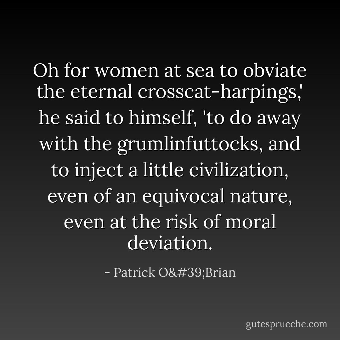 Oh for women at sea to obviate the eternal crosscat-harpings,' he said to himself, 'to do away with the grumlinfuttocks, and to inject a little civilization, even of an equivocal nature, even at the risk of moral deviation. - Patrick O'Brian