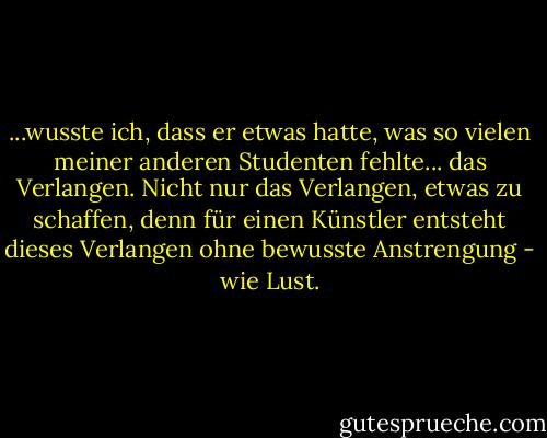 ...wusste ich, dass er etwas hatte, was so vielen meiner anderen Studenten fehlte... das Verlangen. Nicht nur das Verlangen, etwas zu schaffen, denn für einen Künstler entsteht dieses Verlangen ohne bewusste Anstrengung - wie Lust. - Darian North<