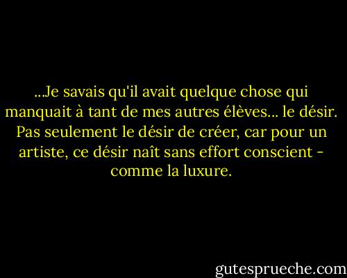 ...Je savais qu'il avait quelque chose qui manquait à tant de mes autres élèves... le désir. Pas seulement le désir de créer, car pour un artiste, ce désir naît sans effort conscient - comme la luxure. - Darian North