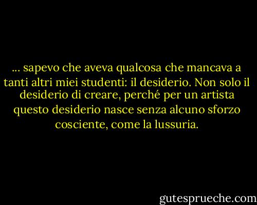 ... sapevo che aveva qualcosa che mancava a tanti altri miei studenti: il desiderio. Non solo il desiderio di creare, perché per un artista questo desiderio nasce senza alcuno sforzo cosciente, come la lussuria. - Darian North