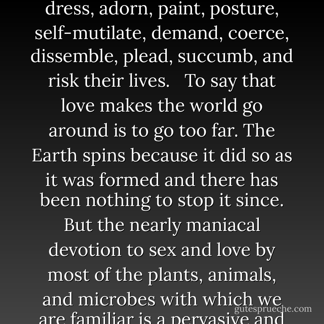 Fireflies out on a warm summer's night, seeing the urgent, flashing, yellow-white phosphorescence below them, go crazy with desire; moths cast to the winds an enchantment potion that draws the opposite sex, wings beating hurriedly, from kilometers away; peacocks display a devastating corona of blue and green and the peahens are all aflutter; competing pollen grains extrude tiny tubes that race each other down the female flower's orifice to the waiting egg below; luminescent squid present rhapsodic light shows, altering the pattern, brightness and color radiated from their heads, tentacles, and eyeballs; a tapeworm diligently lays a hundred thousand fertilized eggs in a single day; a great whale rumbles through the ocean depths uttering plaintive cries that are understood hundreds of thousands of kilometers away, where another lonely behemoth is attentively listening; bacteria sidle up to one another and merge; cicadas chorus in a collective serenade of love; honeybee couples soar on matrimonial flights from which only one partner returns; male fish spray their spunk over a slimy clutch of eggs laid by God-knows-who; dogs, out cruising, sniff each other's nether parts, seeking erotic stimuli; flowers exude sultry perfumes and decorate their petals with garish ultraviolet advertisements for passing insects, birds, and bats; and men and women sing, dance, dress, adorn, paint, posture, self-mutilate, demand, coerce, dissemble, plead, succumb, and risk their lives. <br /><br />To say that love makes the world go around is to go too far. The Earth spins because it did so as it was formed and there has been nothing to stop it since. But the nearly maniacal devotion to sex and love by most of the plants, animals, and microbes with which we are familiar is a pervasive and striking aspect of life on Earth. It cries out for explanation. What is all this in aid of? What is the torrent of passion and obsession about? Why will organisms go without sleep, without food, gladly put themselves in mortal danger for sex? ... For more than half the history of life on Earth organisms seem to have done perfectly well without it. What good is sex?... Through 4 billion years of natural selection, instructions have been honed and fine-tuned...sequences of As, Cs, Gs, and Ts, manuals written out in the alphabet of life in competition with other similar manuals published by other firms. The organisms become the means through which the instructions flow and copy themselves, by which new instructions are tried out, on which selection operates. <br /><br />'The hen,' said Samuel Butler, 'is the egg's way of making another egg.' It is on this level that we must understand what sex is for. ... The sockeye salmon exhaust themselves swimming up the mighty Columbia River to spawn, heroically hurdling cataracts, in a single-minded effort that works to propagate their DNA sequences into future generation. The moment their work is done, they fall to pieces. Scales flake off, fins drop, and soon--often within hours of spawning--they are dead and becoming distinctly aromatic. <br /><br />They've served their purpose. <br /><br />Nature is unsentimental. <br /><br />Death is built in. - Carl Sagan
