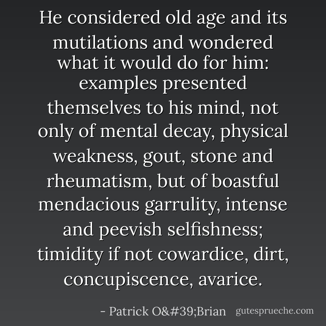 He considered old age and its mutilations and wondered what it would do for him: examples presented themselves to his mind, not only of mental decay, physical weakness, gout, stone and rheumatism, but of boastful mendacious garrulity, intense and peevish selfishness; timidity if not cowardice, dirt, concupiscence, avarice. - Patrick O'Brian