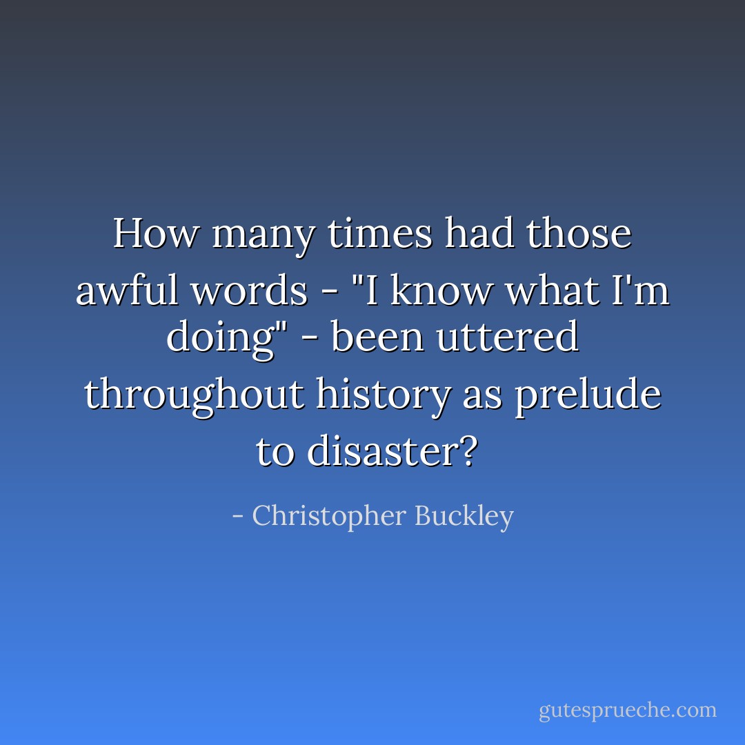 How many times had those awful words - "I know what I'm doing" - been uttered throughout history as prelude to disaster?  - Christopher Buckley