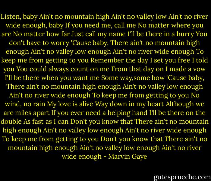 Listen, baby<br />Ain't no mountain high<br />Ain't no valley low<br />Ain't no river wide enough, baby<br />If you need me, call me<br />No matter where you are<br />No matter how far<br />Just call my name<br />I'll be there in a hurry<br />You don't have to worry<br />'Cause baby,<br />There ain't no mountain high enough<br />Ain't no valley low enough<br />Ain't no river wide enough<br />To keep me from getting to you<br />Remember the day<br />I set you free<br />I told you<br />You could always count on me<br />From that day on I made a vow<br />I'll be there when you want me<br />Some way,some how<br />'Cause baby,<br />There ain't no mountain high enough<br />Ain't no valley low enough<br />Ain't no river wide enough<br />To keep me from getting to you<br />No wind, no rain<br />My love is alive<br />Way down in my heart<br />Although we are miles apart<br />If you ever need a helping hand<br />I'll be there on the double<br />As fast as I can<br />Don't you know that<br />There ain't no mountain high enough<br />Ain't no valley low enough<br />Ain't no river wide enough<br />To keep me from getting to you<br />Don't you know that<br />There ain't no mountain high enough<br />Ain't no valley low enough<br />Ain't no river wide enough - Marvin Gaye