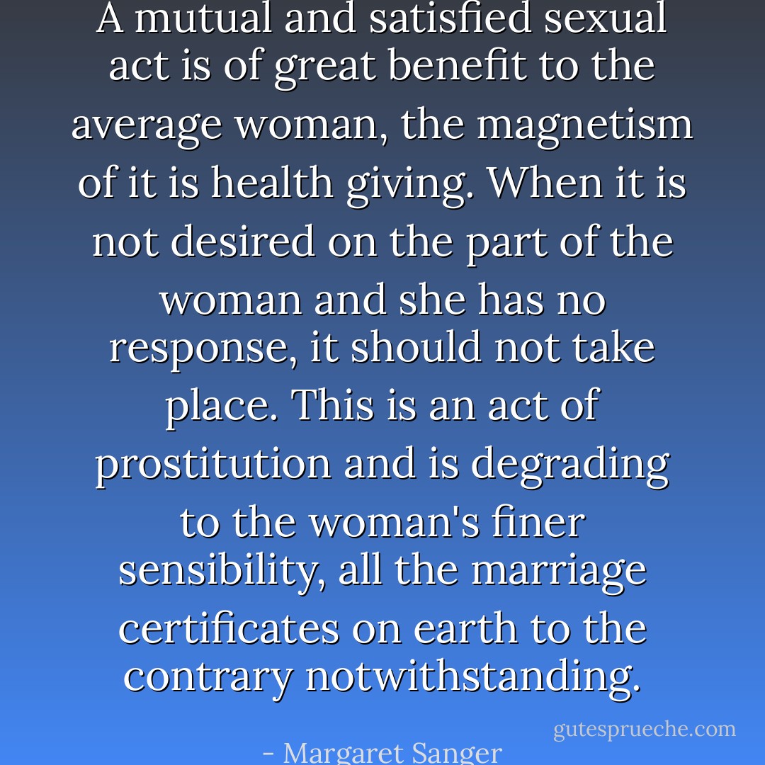 A mutual and satisfied sexual act is of great benefit to the average woman, the magnetism of it is health giving. When it is not desired on the part of the woman and she has no response, it should not take place. This is an act of prostitution and is degrading to the woman's finer sensibility, all the marriage certificates on earth to the contrary notwithstanding. - Margaret Sanger