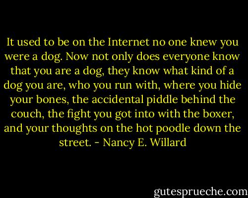 It used to be on the Internet no one knew you were a dog. Now not only does<br />everyone know that you are a dog, they know what kind of a dog you are, who<br />you run with, where you hide your bones, the accidental piddle behind the<br />couch, the fight you got into with the boxer, and your thoughts on the hot<br />poodle down the street. - Nancy E. Willard