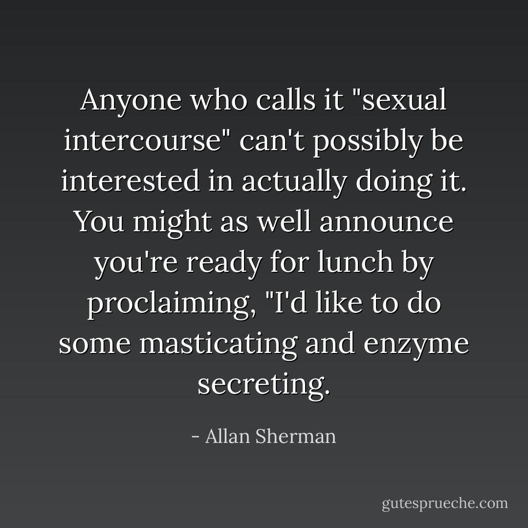 Anyone who calls it "sexual intercourse" can't possibly be interested in actually doing it. You might as well announce you're ready for lunch by proclaiming, "I'd like to do some masticating and enzyme secreting. - Allan Sherman