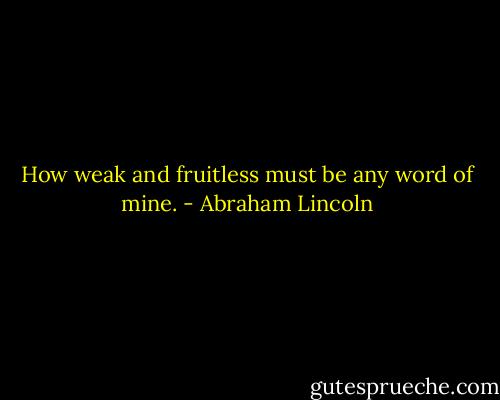 How weak and fruitless must be any word of mine. - Abraham Lincoln