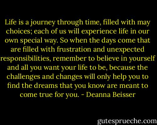 Life is a journey through time, filled with may choices; each of us will experience life in our own special way. So when the days come that are filled with frustration and unexpected responsibilities, remember to believe in yourself and all you want your life to be, because the challenges and changes will only help you to find the dreams that you know are meant to come true for you. - Deanna Beisser