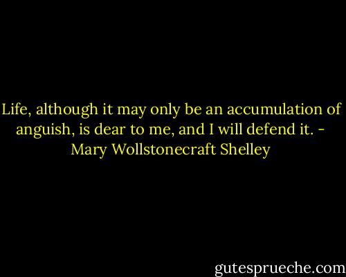 Life, although it may only be an accumulation of anguish, is dear to me, and I will defend it. - Mary Wollstonecraft Shelley