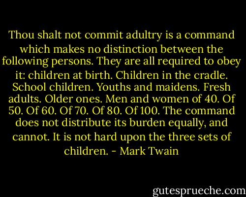 Thou shalt not commit adultry is a command which makes no distinction between the following persons. They are all required to obey it: children at birth. Children in the cradle. School children. Youths and maidens. Fresh adults. Older ones. Men and women of 40. Of 50. Of 60. Of 70. Of 80. Of 100. The command does not distribute its burden equally, and cannot. It is not hard upon the three sets of children. - Mark Twain