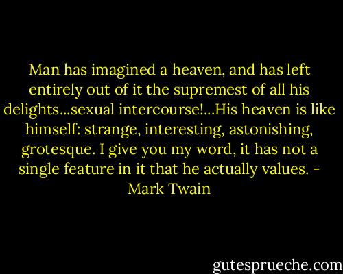 Man has imagined a heaven, and has left entirely out of it the supremest of all his delights...sexual intercourse!...His heaven is like himself: strange, interesting, astonishing, grotesque. I give you my word, it has not a single feature in it that he actually values. - Mark Twain