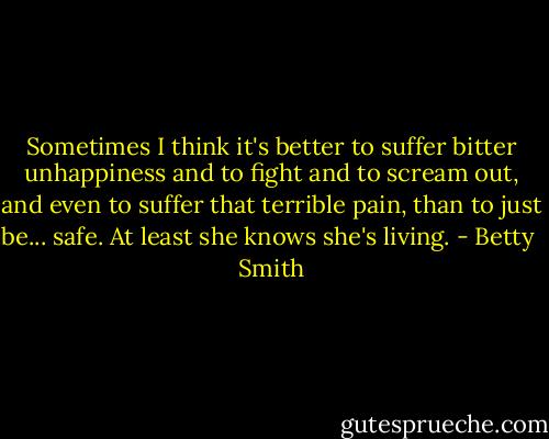 Sometimes I think it's better to suffer bitter unhappiness and to fight and to scream out, and even to suffer that terrible pain, than to just be... safe. At least she knows she's living. - Betty  Smith