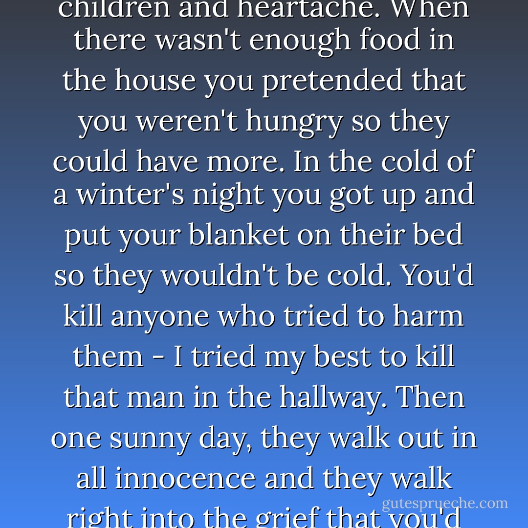 It's come at last," she thought, "the time when you can no longer stand between your children and heartache. When there wasn't enough food in the house you pretended that you weren't hungry so they could have more. In the cold of a winter's night you got up and put your blanket on their bed so they wouldn't be cold. You'd kill anyone who tried to harm them - I tried my best to kill that man in the hallway. Then one sunny day, they walk out in all innocence and they walk right into the grief that you'd give your life to spare them from. - Betty  Smith