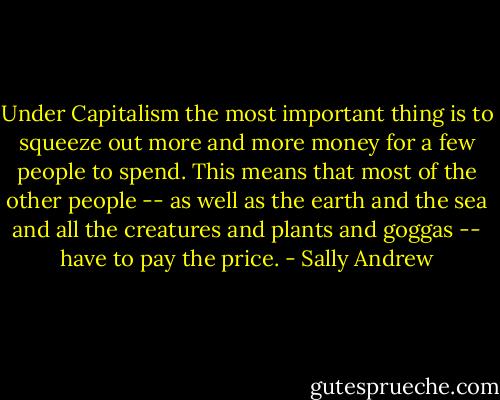 Under Capitalism the most important thing is to squeeze out more and more money for a few people to spend. This means that most of the other people -- as well as the earth and the sea and all the creatures and plants and goggas -- have to pay the price. - Sally Andrew