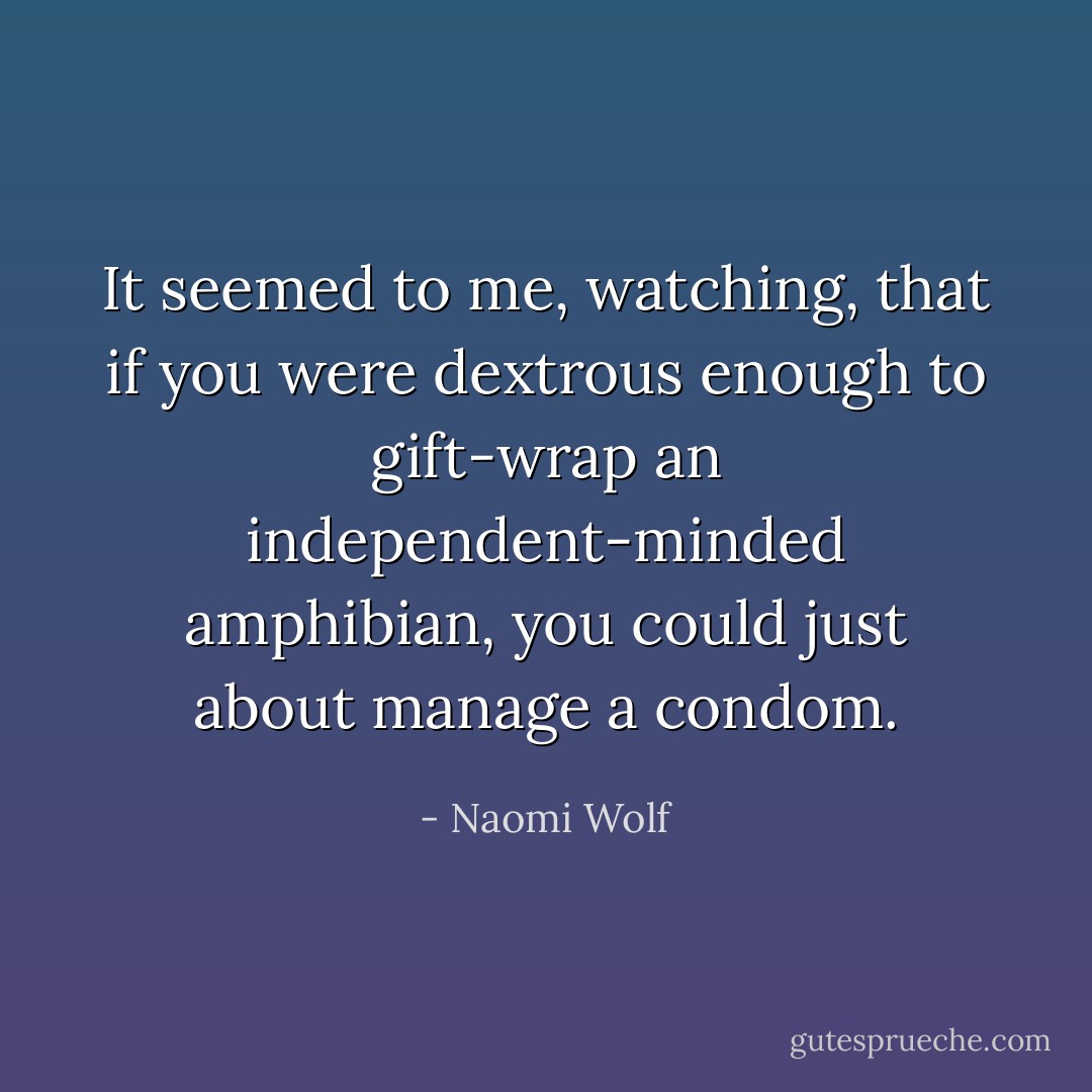 It seemed to me, watching, that if you were dextrous enough to gift-wrap an independent-minded amphibian, you could just about manage a condom. - Naomi Wolf