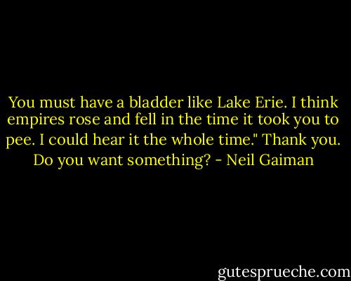 You must have a bladder like Lake Erie. I think empires rose and fell in the time it took you to pee. I could hear it the whole time."<br />Thank you. Do you want something? - Neil Gaiman