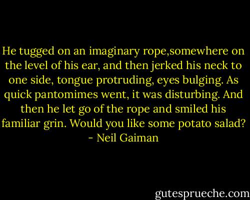 He tugged on an imaginary rope,somewhere on the level of his ear, and then jerked his neck to one side, tongue protruding, eyes bulging. As quick pantomimes went, it was disturbing. And then he let go of the rope and smiled his familiar grin.<br />Would you like some potato salad? - Neil Gaiman