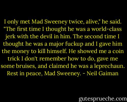 I only met Mad Sweeney twice, alive," he said. "The first time I thought he was a world-class jerk with the devil in him. The second time I thought he was a major fuckup and I gave him the money to kill himself. He showed me a coin trick I don't remember how to do, gave me some bruises, and claimed he was a leprechaun. Rest in peace, Mad Sweeney. - Neil Gaiman
