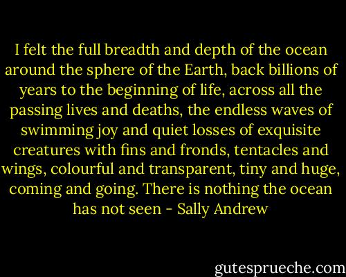 I felt the full breadth and depth of the ocean around the sphere of the Earth, back billions of years to the beginning of life, across all the passing lives and deaths, the endless waves of swimming joy and quiet losses of exquisite creatures with fins and fronds, tentacles and wings, colourful and transparent, tiny and huge, coming and going. There is nothing the ocean has not seen - Sally Andrew
